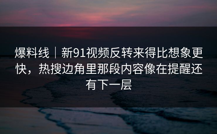 爆料线|新91视频反转来得比想象更快,热搜边角里那段内容像在提醒还有下一层